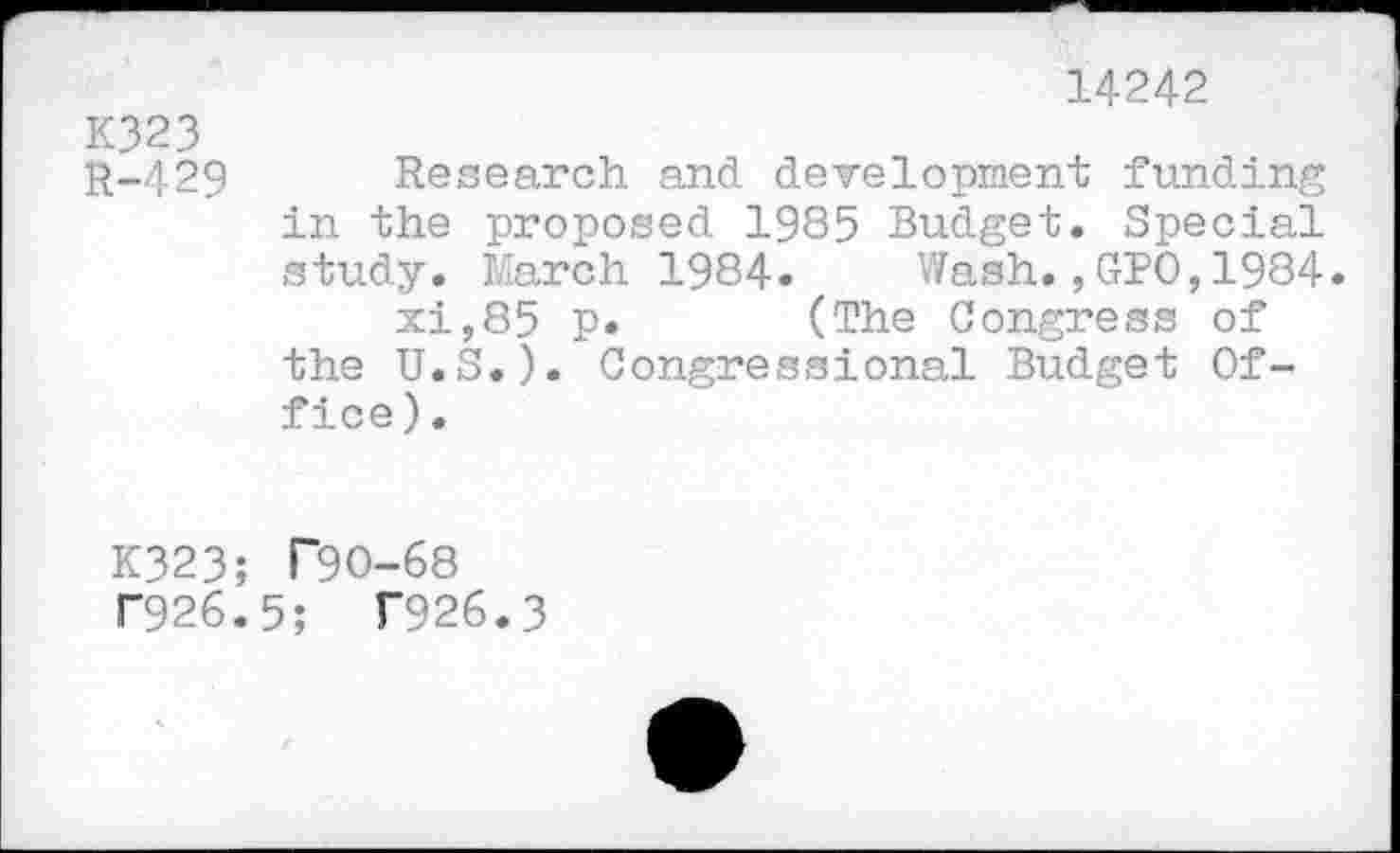 ﻿14242
K323
R-429 Research and development funding in the proposed 1985 Budget. Special study. March 1984. Wash.,GPO,1984.
xi,85 p. (The Congress of the U.S.). Congressional Budget Office ).
K323; T90-68
T926.5; T926.3